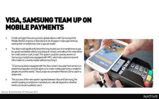 VISA, SAMSUNG TEAM UP ON
    MOBILE PAYMENTS
    »     Credit card giant Visa announced a global alliance with Samsungat the
          Mobile World Congress in Barcelona to let shoppers make payments by
          waving their smartphones near a special reader.
    »     The deal could significantly boost the long-touted use of smartphones to pay
          for goods worldwide without any physical contact, and without the need either
          for credit cards or cash, it said.The system could be used by owners of
          Samsung smartphones equippedwith NFC, which lets a phone transmit
          information to a nearby readerwithout touching it.

          "A Samsung device equippedwith the Visa contact-less paymentservice is a
          powerful proposition and will allow us to makemobile payments a reality for
          people around the world," Visa Europe vice president MarianoDima said in a
          statement.
    »     The success of the new system agreed between Visa and Samsung, the
          world's leading smartphone manufacturer,will still depend on whether
          banks can be persuadedto use it.

Source: Bizcommunity, 27 February 2013
 