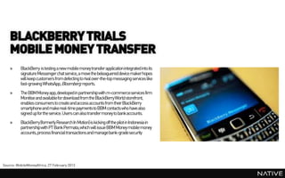 BLACKBERRY TRIALS
    MOBILE MONEY TRANSFER
    »     BlackBerry is testing a new mobile money transfer applicationintegrated into its
          signature Messenger chat service, a move the beleaguered device makerhopes
          will keep customers from defecting to rival over-the-top messaging services like
          fast-growing WhatsApp, Bloomberg reports.
    »     The BBM Money app,developed in partnership with m-commerce services firm
          Monitise and availablefor download from the BlackBerryWorld storefront,
          enables consumers to create and access accounts from their BlackBerry
          smartphoneand makereal-time payments to BBM contacts who have also
          signed up for the service. Users can also transfer money to bankaccounts.
    »     BlackBerry(formerly Research In Motion) is kicking off the pilot in Indonesia in
          partnership with PT Bank Permata,which will issue BBM Money mobile money
          accounts, process financial transactions and manage bank-gradesecurity




Source: MobileMoneyAfrica, 27 February 2013
 