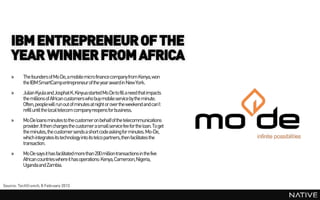 IBM ENTREPRENEUR OF THE
    YEAR WINNER FROM AFRICA
    »     The founders of Mo De, a mobile micro finance company from Kenya, won
          the IBM SmartCampentrepreneur of the yearaward in New York.
    »     Julian Kyula and Josphat K. Kinyua started Mo De to fill a need that impacts
          the millions of African customers who buy mobile service by the minute.
          Often, peoplewill run out of minutes at night or over the weekend and can’t
          refill until the local telecom company reopens for business.
    »     Mo De loans minutes to the customer on behalf of the telecommunications
          provider. It then charges the customer a small service fee for the loan. To get
          the minutes, the customer sends a short code asking for minutes. Mo-De,
          which integrates its technology into its telco partners,then facilitates the
          transaction.
    »     Mo De says it has facilitated more than 200 million transactions in the five
          African countries where it has operations: Kenya, Cameroon, Nigeria,
          Uganda and Zambia.


Source: TechCrunch, 8 February 2013
 