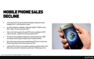 MOBILE PHONE SALES
    DECLINE
    »     A new report from Gartner has shown that global mobile phone sales
          droppedin 2012 – the first decline in 3 years.
    »     According to Gartner, worldwide mobile sales totalled 1.75 billion units in
          2012 – down 1.7% from total sales in 2011.
    »     Even so, the fourth quarter of the year(2012) saw a record figure of 207.7
          million units sold – up 38.3% from the same period in 2011.
    »     The last time the worldwide mobile phone marketdeclined was in 2009,
          accordingto Anshul Gupta, principalresearch analyst at Gartner.
    »     Demand for feature phones was weak (declining 19.3% year on year), with
          Gartner expecting to see the trend continue into 2013.
    »     Looking at 2013, Gartner is more bullish, expecting smartphone sales to hit 1
          billion units, and overall mobile phone sales to top 1.9 billion by year-end.



Source: BusinessTech by MyBroadband, 16 February 2013
 