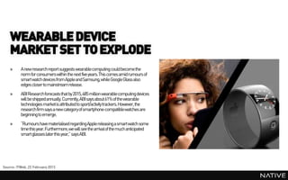 WEARABLE DEVICE
    MARKET SET TO EXPLODE
    »     A new research report suggests wearablecomputing could become the
          norm for consumers within the next five years.This comes amidrumours of
          smart watch devices from Apple and Samsung, while Google Glass also
          edges closer to mainstream release.
    »     ABI Research forecasts that by 2015, 485 million wearable computing devices
          will be shippedannually. Currently, ABI says about 61% of the wearable
          technologies marketis attributed to sport/activity trackers. However, the
          research firm says a new category of smartphone-compatiblewatches are
          beginning to emerge.
    »     “Rumours have materialised regardingApple releasing a smartwatch some
          time this year. Furthermore, we will see the arrivalof the much anticipated
          smart glasses later this year,” says ABI.




Source: ITWeb, 22 February 2013
 