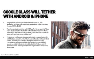 GOOGLE GLASS WILL TETHER
    WITH ANDROID & IPHONE
    »     Google opened up a sort of pre-ordercontest for civilians (i.e., non-
          developers) for its new augmented reality headgearthat should ship before
          the end of 2013 for $1,500.
    »     The other significant news is that both CNET and The Verge report that “Glass
          will be ableto connect via Bluetooth to both Android phones and the iPhone.
          Glass can pull down data from wifi or use the 3G or 4G feed from a connected
          phone, but it won’t have its own cellular radio.”
    »     It’s nice to see that Google is not escalating the platform wars by locking iOS
          out of the Glass ecosystem. In truth, that would not have been in Google’s best
          interest. The whole point of Google’s strategy is to increase the flow of
          information as many ways as possible. Also, as with the rumored iWatch,
          squeezing a cellular radio(and another data plan) into the device doesn’t
          makemuch sense, especially since the entire target audience alreadyhas a
          smart phone.



Source: Forbes, 23 February 2013
 