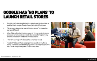 GOOGLE HAS ‘NO PLANS’ TO
    LAUNCH RETAIL STORES
    »     Rumours that Google was set to launch a series of retail stores are false. At
          least that’s the impression Google’s head of Android Andy Rubin gave.
    »     “Google has no plans and we have nothing to announce,” he is quoted as
          saying by AllThingsD.
    »     In fact, Rubin reckons that there’s no reason for the internet giant to ever do
          so because so many peoplenow decidewhat devices they’re going to buy
          based on conversations with friends and online reviews.
    »     “They don’t have to go in the store and feel it anymore,” he said.
    »     He addedthat Google’s hardwareprogrammewas still very much in its
          infancy: “For Nexus, I don’t think the programmeis far enough along to think
          about the necessity of having these things in a retail store.”




Source: Memeburn, 26 February 2013
 