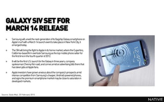 GALAXY SIV SET FOR
    MARCH 14 RELEASE
    »      Samsung will unveil the next-generation of its flagship Galaxysmartphone on
           Apple's turf with a March14 launch event to takeplace in New York City, it
           emerged today.
    »      The SIV will bring the fight to Apple in its home market,where the Cupertino,
           California-basedfirm overtook Samsung as the top mobile phone seller for
           the first time in the fourth quarterof 2012.
    »      It will be the first U.S. launch for the Galaxy in three years, company
           spokesmanChenny Kim said,and comes amid an advertising blitz there that
           has taken jabs at Apple fans.
    »      Apple investors have grown anxious about the company'sprospects amid
           intense competition from Samsung'scheaper, Android-poweredphones,
           and signs the premium smartphonemarketmay be close to saturation in
           developed markets.



Source: Daily Mail, 25 February 2013
 