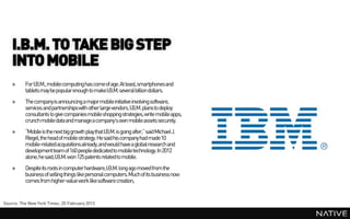 I.B.M. TO TAKE BIG STEP
    INTO MOBILE
    »     For I.B.M., mobile computing has come of age. At least, smartphones and
          tablets may be popularenough to makeI.B.M. several billion dollars.
    »     The companyis announcing a major mobile initiative involving software,
          services and partnerships with other large vendors. I.B.M. plans to deploy
          consultants to give companies mobile shopping strategies, write mobile apps,
          crunch mobile data and managea company’s own mobile assets securely.
    »     “Mobile is the next big growth play that I.B.M. is going after,” said Michael J.
          Riegel, the head of mobile strategy. He said his company had made10
          mobile-related acquisitions already,and would have a global research and
          development team of 160 people dedicatedto mobile technology. In 2012
          alone, he said,I.B.M. won 125 patents related to mobile.
    »     Despite its roots in computer hardware,I.B.M. long ago moved from the
          business of selling things like personal computers. Much of its business now
          comes from higher-value work like software creation,


Source: The New York Times, 20 February 2013
 
