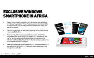 EXCLUSIVE WINDOWS
    SMARTPHONE IN AFRICA
    »     Chinese telecoms giant Huawei launched a Windows smartphone tailored
          for and exclusively availablein Africa. The device, a customised version of the
          Huawei Ascend W1, was created in partnership with Microsoft as part of its
          new 4Afrika initiative.
    »     The phone’s initial rollout will be in Egypt, Nigeria, Kenya, Ivory Coast, Angola,
          Morocco and South Africa
    »     Prices have not yet been announced, but Gustavo Fuchs, director of the
          Microsoft Windows Phone division in the MiddleEast & Africa, told the BBC
          that “our aim is to be the most affordableWindows phone in Africa.” He
          estimates that there will be “tens of millions of smart devices available across
          the continent in the next couple of years.”
    »     “Affordability is important but without the right local content we believe a lot of
          users will not see the benefit in the change from a basic feature phone to a
          smartphone,” says Fuchs.


Source: TechCrunch, 4 February 2013
 