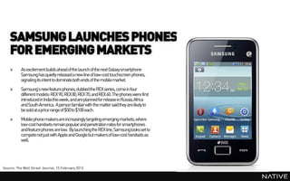 SAMSUNG LAUNCHES PHONES
    FOR EMERGING MARKETS
    »     As excitement builds ahead of the launch of the next Galaxy smartphone
          Samsung has quietly released a new line of low-cost touchscreen phones,
          signaling its intent to dominate both ends of the mobile market.
    »     Samsung’s new feature phones, dubbedthe REX series, come in four
          different models: REX 90, REX 80, REX 70, and REX 60. The phones were first
          introduced in India this week, and are planned for release in Russia, Africa
          and South America. A person familiarwith the matter said they are likely to
          be sold at a price range of $50 to $100 each.
    »     Mobile phone makersare increasingly targeting emerging markets,where
          low-cost handsets remainpopularand penetration rates for smartphones
          and feature phones are low. By launching the REX line, Samsung looks set to
          compete not just with Apple and Google but makersof low-cost handsets as
          well.




Source: The Wall Street Journal, 15 February 2013
 