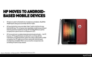 HP MOVES TO ANDROID-
   BASED MOBILE DEVICES
   »      HP plans to switch to Android for its smartphones and tablets, ReadWrite
          Mobile reports citing sources familiarwith the matter.
   »      HP launched its first consumer tablet Slate 7, which is the first of many
          Android offerings. The company is also reportedly considering launching an
          Android-powered smartphone,though HP CEO Meg Whitman said the
          company has no planto launch a smartphonein 2013.
   »      HP at one point even considered abandoningits breadand butter — the PC
          business. HP droppedthat plan, but still seems out of step with the
          mainstream computing business, which has made a radicalshift to mobile
          computing. Can HP regain some of that marketwith Android-based
          smartphones and tablets? We're not sure, but the company has to do
          something if it wants to stay relevant.




Source: Mashable, 14 February 2013 Moneyweb 26 February 2013
 