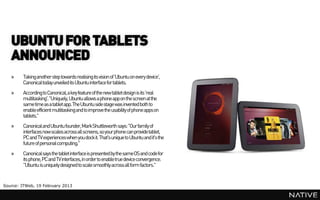 UBUNTU FOR TABLETS
   ANNOUNCED
   »    Taking another step towards realising its vision of 'Ubuntu on every device',
        Canonical today unveiled its Ubuntu interface for tablets.
   »    According to Canonical, a key feature of the new tablet design is its 'real
        multitasking'. "Uniquely, Ubuntu allows a phone app on the screen at the
        same time as a tablet app. The Ubuntu side stage was invented both to
        enable efficient multitasking and to improve the usability of phone appson
        tablets."
   »    Canonical and Ubuntu founder, MarkShuttleworth says: "Our family of
        interfaces now scales across all screens, so your phone can provide tablet,
        PC and TV experiences when you dock it. That's unique to Ubuntu and it's the
        future of personal computing."
   »    Canonical says the tablet interface is presented by the same OS and code for
        its phone, PC and TV interfaces, in order to enable true device convergence.
        "Ubuntu is uniquely designed to scale smoothly across all form factors."


Source: ITWeb, 19 February 2013
 