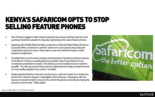 KENYA’S SAFARICOM OPTS TO STOP
    SELLING FEATURE PHONES
    »     One of Kenya’s biggest mobile network operators has announced that it will soon start
          pushing smartphone adoptionin a big way: by phasing out the sale of feature phones.
    »     Speakingat the Mobile Web East Africa conference in Nairobi,Nzioka Waita, Director or
          CorporateAffairs at Safaricom,said that “Safaricom is soon going to stop selling the
          cheap feature phones in all our retail outlets, as we try to skew the Kenyan market
          towards smartphones”.
    »     He addedthat as much as the company understands the importance of feature phones
          in the African market,as a leading telecoms providerit took it upon itself to ensure
          smartphonepenetration increases. The declining cost of smartphones has madethis
          possible. “You will now see the feature phones replaced by the cheap smartphones that
          are now readily availablein the country,” he added.
    »     Nzioka explained that the move will not only ensure customers switch to smartphones,
          but that the marketfor Kenyan-madedigital content will grow. “Developers will now
          have an increased marketto consume the content they produce, thereby developing the
          local tech scene further,” Waita added.

Source: Memeburn, 22 February 2013
 
