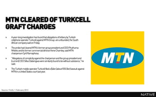 MTN CLEARED OF TURKCELL
    GRAFT CHARGES
    »     A year-long investigation has found that allegations of bribery by Turkish
          cellphone operator Turkcell against MTN Group are unfounded, the South
          African company said on Friday.
    »     The probehad cleared MTN's former group president and CEO Phuthuma
          Nhleko and its former commercial director Irene Charnley, said MTN
          chairpersonCyril Ramaphosa.
    »     "Allegations of complicity against the chairpersonand the group presidentand
          [current] CEO Sifiso Dabengwa were similarly found to be without substance," he
          said.
    »     The Turkish mobile operatorTurkcell filed a $4bn (about R35.5bn) lawsuit against
          MTN in a United States court last year.




Source: Fin24, 1 February 2013
 