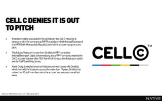 CELL C DENIES IT IS OUT
    TO PITCH
    »     It has been widely speculated in the ad industry that Cell C would be ill
          pleased to sit in the samegroup (WPP) as Vodacom(with Ireland/Davenport)
          and MTN (with MetropolitanRepublic)and that the account has gone out to
          pitch.
    »     This follows Vodacom’smove from Draftfcb to WPP controlled
          Ireland/Davenport.Ogilvy Johannesburg, also a WPP company,retained the
          Cell C account last year after CEO Alan Knott-Craig pulled the plug on a pitch
          won by FoxP2 and King James.
    »     Knott-Craig, during his tenure at Vodacom,worked closely with Draftfcb,
          which had held the Vodacomaccount for more than 19 years. Draftfcb has
          retrenched 40 staff members since the account loss was announced last
          week.




Source: Marklives.com, 13 February 2013
 