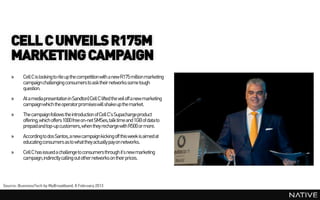 CELL C UNVEILS R175M
    MARKETING CAMPAIGN
    »     Cell C is looking to rile up the competition with a new R175 million marketing
          campaignchallenging consumers to ask their networks some tough
          question.
    »     At a media presentation in Sandton) Cell C lifted the veil off a new marketing
          campaignwhich the operator promises will shake up the market.
    »     The campaignfollows the introduction of Cell C’s Supachargeproduct
          offering, which offers 1000 free on-net SMSes,talk time and 1GB of data to
          prepaidand top-up customers, when they recharge with R500 or more.
    »     According to dos Santos, a new campaignkicking off this week is aimed at
          educating consumers as to what they actually pay on networks.
    »     Cell C has issued a challenge to consumers through it’s new marketing
          campaign,indirectly calling out other networks on their prices.




Source: BusinessTech by MyBroadband, 8 February 2013
 