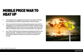 MOBILE PRICE WAR TO
    HEAT UP
    »     The mobile price war, instigated by Cell C when former VodacomCEO Alan
          Knott-Craig took control of the company last year,is about to heat up.
    »     This comes as the final reduction in wholesale interconnect rates under the
          Independent Communications Authority of SA’s (ICASA’s) mobile termination
          rate (MTR) glide path is about to set in, in just over a week’s time. Interconnect
          MTR is what operators pay each other to terminate traffic on their networks.
    »     As of 1 March,MTRs will drop to 40c (peak and off-peak),down 30% from the
          previous rate of 56c - and 68% down from a high of R1.25 three years ago,
          when ICASA instituted the sliding scale that saw MTRs droppingby 16c
          annually.




Source: ITWeb, 21 February 2013
 