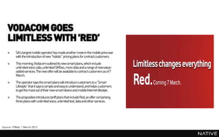 VODACOM GOES
    LIMITLESS WITH 'RED’
    »     SA’s largest mobile operatorhas madeanother move in the mobile price war
          with the introduction of new “holistic” pricing plans for contract customers.
    »     This morning, Vodacom outlined its new smartplans, which include
          unlimited voice calls, unlimited SMSes,more dataand a range of new value-
          addedservices. The new offer will be availableto contract customers as of 7
          March.
    »     The operatorsays the smart plans will introduce customers to a “Smart
          Lifestyle” that it says is simple and easy to understand,and helps customers
          to get the most out of their new smartdevice and mobile Internet lifestyle.
    »     The proposition introduces tariff plans that include Red, an offer comprising
          three plans with unlimited voice, unlimited text, data and other services.




Source: ITWeb, 1 March 2013
 