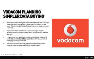 VODACOM PLANNING
    SIMPLER DATA BUYING
    »     Vodacomis currently investigating more convenient ways for their customers
          to purchase data,and will announce details about this initiative in the near
          future. This is according to Mostafa Elbeltagy, Vodacom’smanaging executive
          for pre-pay.
    »     Numerous Vodacomcustomers have been askingfor pre-paiddata
          vouchers, removing the need to convert airtime into data for more affordable
          data rates.
    »     It is understood that many Vodacomcustomers are still payinghigh out-of-
          bundle data rates (R2.00 per MB), despite the fact that they can save lots of
          money by purchasing a databundle.
    »     A simpler data bundle purchasing method may therefore help to move
          consumers away from expensive R2.00 per MB datacharges.




Source: MyBroadband, 15 February 2013
 