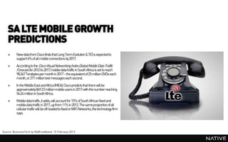 SA LTE MOBILE GROWTH
    PREDICTIONS
    »     New data from Cisco finds that Long Term Evolution (LTE) is expected to
          support 6% of all mobile connections by 2017.
    »     According to the Cisco Visual Networking Index Global Mobile Data Traffic
          Forecast for 2012 to 2017, mobile data traffic in South Africa is set to reach
          98,347 Terabytes per month in 2017 – the equivalent of 25 million DVDs each
          month, or 271 million text messages each second.
    »     In the MiddleEast and Africa (MEA), Cisco predicts that there will be
          approximately849.23 million mobile users in 2017 with the number reaching
          54.24 million in South Africa.
    »     Mobile data traffic, it adds,will account for 15% of South African fixed and
          mobile data traffic in 2017, up from 11% in 2012. The same proportion of all
          cellular traffic will be off-loaded to fixed or WiFi Networks, the technology firm
          says.



Source: BusinessTech by MyBroadband, 15 February 2013
 