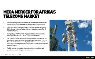 MEGA MERGER FOR AFRICA’S
    TELECOMS MARKET
    »     A mobile service providersimilarto the UK’s Everything Everywhere (EE)
          could emerge in South Africa and Kenya’s telecoms markets in 2013.
    »     This is according to predictions madeby International Data Corporation
          (IDC) in its report, titled the ‘African Telecommunications MarketTop 10
          Predictions for 2013'.
    »     The report says that Africa's first major consolidation transaction in the
          telecoms space could occur, similar in model to the UK’s EE.
    »     The Communications Commission of Kenya says that from October 2012
          to January 2013, the number of mobile subscriptions grew over 2% from
          29.7 million to 30.4 million. According to BuddeCommresearch, South
          Africa - which has a population of 50 million - has a mobile penetration rate
          of just over 100%..
    »     The IDC says that companies in the right position to consolidate their
          operations could stand to gain more customers.

Source: ITWeb Africa, 4 February 2013
 