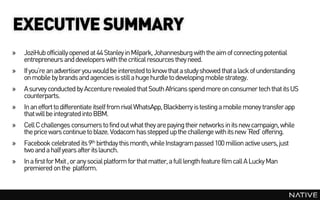 EXECUTIVE SUMMARY
»   JoziHub officially opened at 44 Stanley in Milpark, Johannesburg with the aim of connecting potential
    entrepreneurs and developers with the critical resources they need.
»   If you’re an advertiser you would be interested to know that a study showed that a lack of understanding
    on mobile by brands and agencies is still a huge hurdle to developing mobile strategy.
»   A survey conducted by Accenture revealed that South Africans spend more on consumer tech that its US
    counterparts.
»   In an effort to differentiate itself from rival WhatsApp, Blackberry is testing a mobile money transfer app
    that will be integrated into BBM.
»   Cell C challenges consumers to find out what they are paying their networks in its new campaign, while
    the price wars continue to blaze. Vodacom has stepped up the challenge with its new ‘Red’ offering.
»   Facebook celebrated its 9th birthday this month, while Instagram passed 100 million active users, just
    two and a half years after its launch.
»   In a first for Mxit , or any social platform for that matter, a full length feature film call A Lucky Man
    premiered on the platform.
 