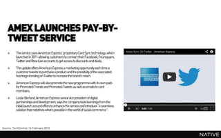 AMEX LAUNCHES PAY-BY-
    TWEET SERVICE
    »     The service uses American Express’ proprietaryCardSync technology, which
          launched in 2011 allowing customers to connect their Facebook,Foursquare,
          Twitter and Xbox Live accounts to get access to discounts and deals.
    »     The updateoffers American Express a marketingopportunity each time a
          customer tweets to purchase a product and the possibility of the associated
          hashtags trending on Twitter to increase the brand’s reach.
    »     American Express will also promote the new programmewith its own paid-
          for Promoted Trends and Promoted Tweets as well as emails to card
          members.
    »     Leslie Berland,American Express senior vice president of digital
          partnerships and development, says the company took learnings from the
          initial launch around offers to enhance the service and introduce “a seamless
          solution that redefines what’s possiblein the world of social commerce”.



Source: TechCentral, 14 February 2013
 