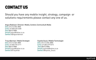 CONTACT US
Should you have any mobile insight, strategy, campaign or
solutions requirements please contact any one of us.

Angus Robinson | Director: Mobile, Content, Community & Media
[tel] +27 (11) 555-3800
[cell] +27 (83) 635 4400
[fax] 0867210884
[email] angus@native.co.za
[twitter] @angusrobinson



Tracy Aberman | Mobile Strategist         Vuyisile Sisulu | Mobile Technologist
[tel] +27 (11) 555-3800                   [tel] +27 (11) 555-3800
[cell] +27 (82) 754 6111                  [cell] +27 (82) 679 5415
[fax] 0867210884                           [fax] 0867210884
[email] tracya@native.co.za               [email] vuyilisle@native.co.za
[twitter] @TracyInSA                      [twitter] @Vuyisile_Sisulu
 