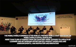 INSERT IMAGE IN BACKGROUND
       MAKE SURE IT FILLS THE SCREEN 100%




THE MOBILE WORLD CONGRESS IS THE WORLD’S PREMIER MOBILE EVENT HOSTED IN THE
                      MOBILE WORLD CAPITAL BARCELONA
 MORE THAN 72,000 ATTENDEES FROM 200 COUNTRIES WERE EXPOSED TO A WEALTH OF
     LEARNING AND NETWORKING OPPORTUNITIES; PRODUCT SHOWCASES AND
              ANNOUNCEMENTS; AND INSPIRATION AND INNOVATION
 