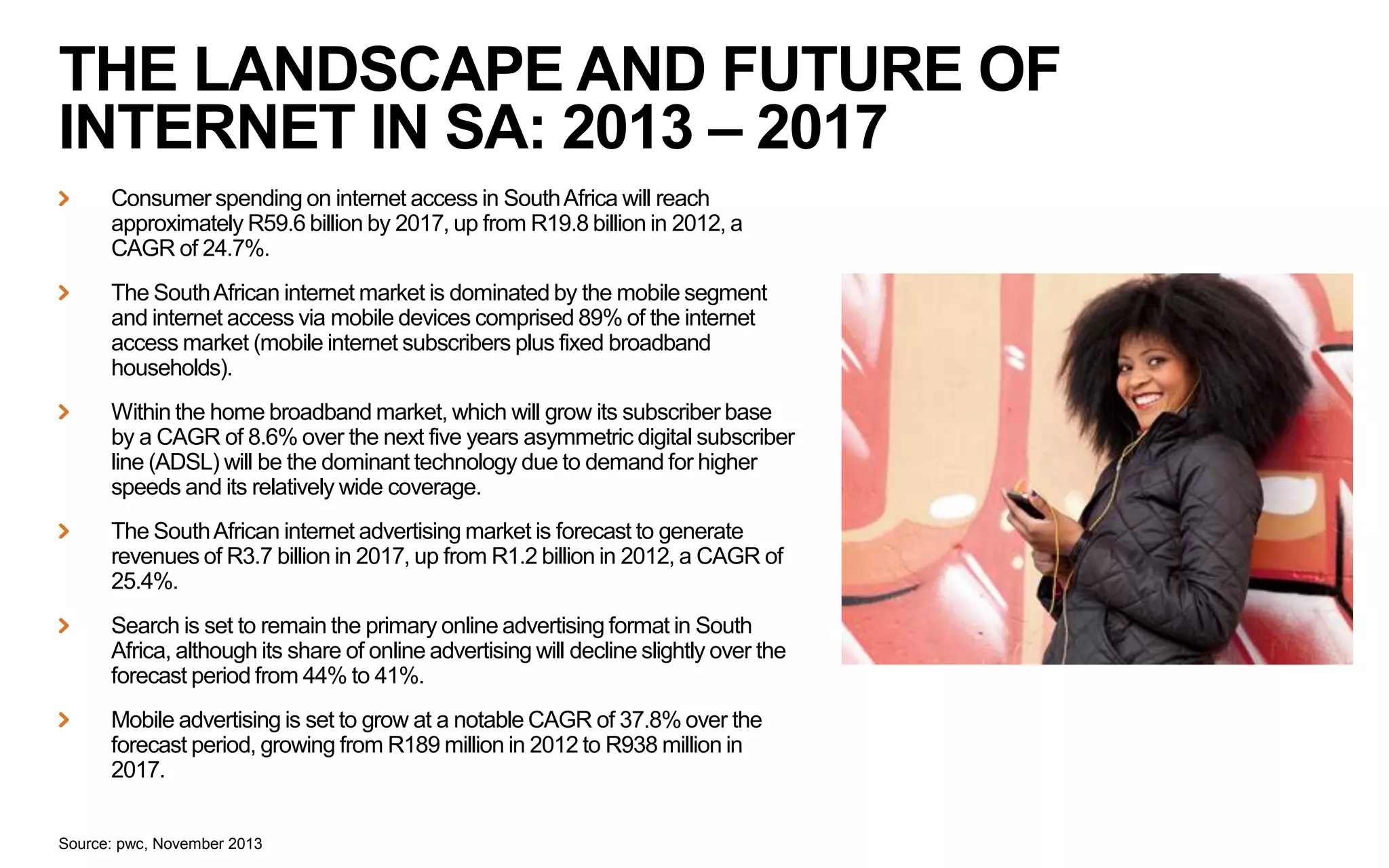 THE LANDSCAPE AND FUTURE OF
INTERNET IN SA: 2013 – 2017
Consumer spending on internet access in South Africa will reach
approximately R59.6 billion by 2017, up from R19.8 billion in 2012, a
CAGR of 24.7%.
The South African internet market is dominated by the mobile segment
and internet access via mobile devices comprised 89% of the internet
access market (mobile internet subscribers plus fixed broadband
households).
Within the home broadband market, which will grow its subscriber base
by a CAGR of 8.6% over the next five years asymmetric digital subscriber
line (ADSL) will be the dominant technology due to demand for higher
speeds and its relatively wide coverage.
The South African internet advertising market is forecast to generate
revenues of R3.7 billion in 2017, up from R1.2 billion in 2012, a CAGR of
25.4%.
Search is set to remain the primary online advertising format in South
Africa, although its share of online advertising will decline slightly over the
forecast period from 44% to 41%.

Mobile advertising is set to grow at a notable CAGR of 37.8% over the
forecast period, growing from R189 million in 2012 to R938 million in
2017.
Source: pwc, November 2013

 