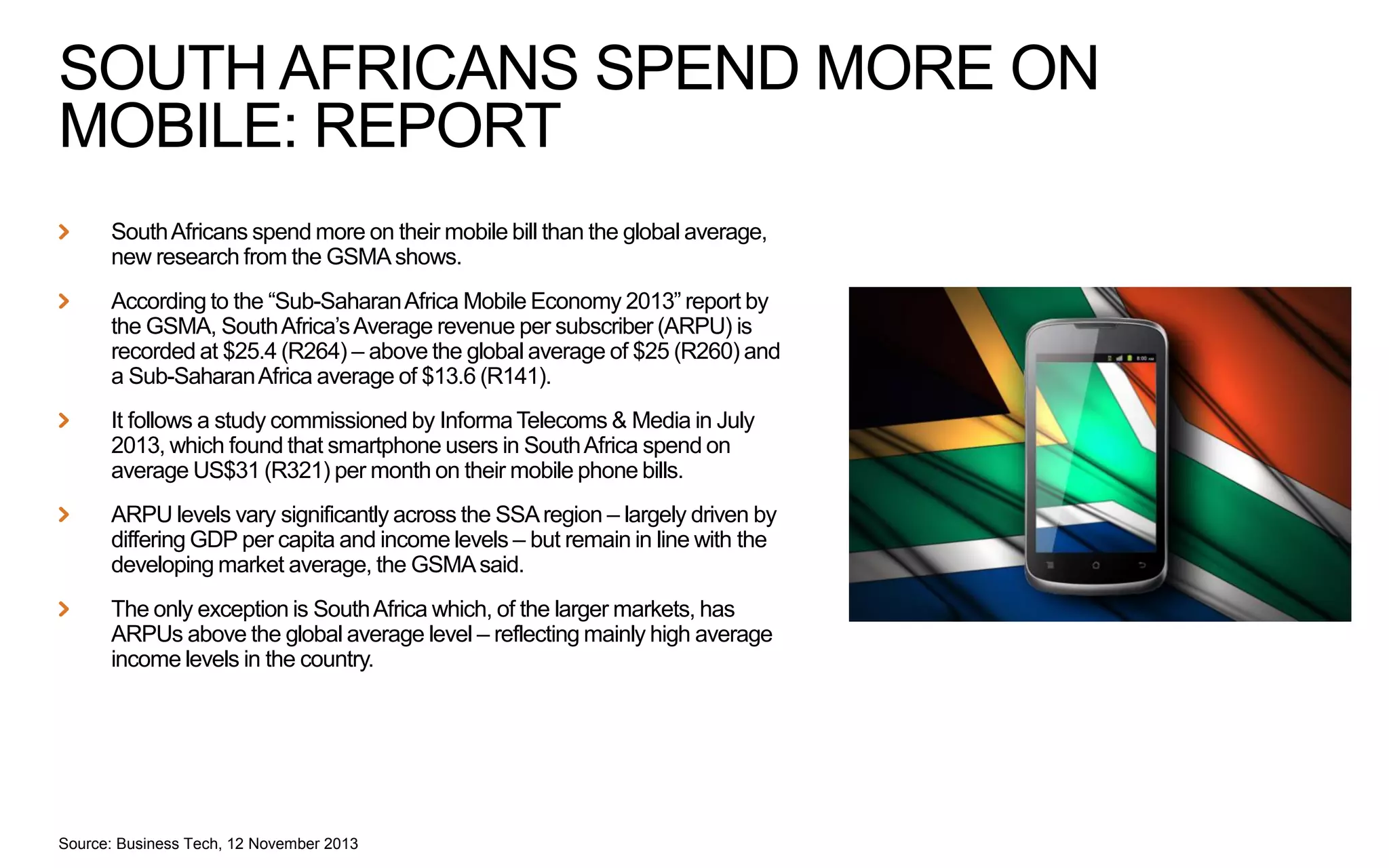 SOUTH AFRICANS SPEND MORE ON
MOBILE: REPORT
South Africans spend more on their mobile bill than the global average,
new research from the GSMA shows.
According to the “Sub-Saharan Africa Mobile Economy 2013” report by
the GSMA, South Africa’s Average revenue per subscriber (ARPU) is
recorded at $25.4 (R264) – above the global average of $25 (R260) and
a Sub-Saharan Africa average of $13.6 (R141).
It follows a study commissioned by Informa Telecoms & Media in July
2013, which found that smartphone users in South Africa spend on
average US$31 (R321) per month on their mobile phone bills.
ARPU levels vary significantly across the SSA region – largely driven by
differing GDP per capita and income levels – but remain in line with the
developing market average, the GSMA said.
The only exception is South Africa which, of the larger markets, has
ARPUs above the global average level – reflecting mainly high average
income levels in the country.

Source: Business Tech, 12 November 2013

 