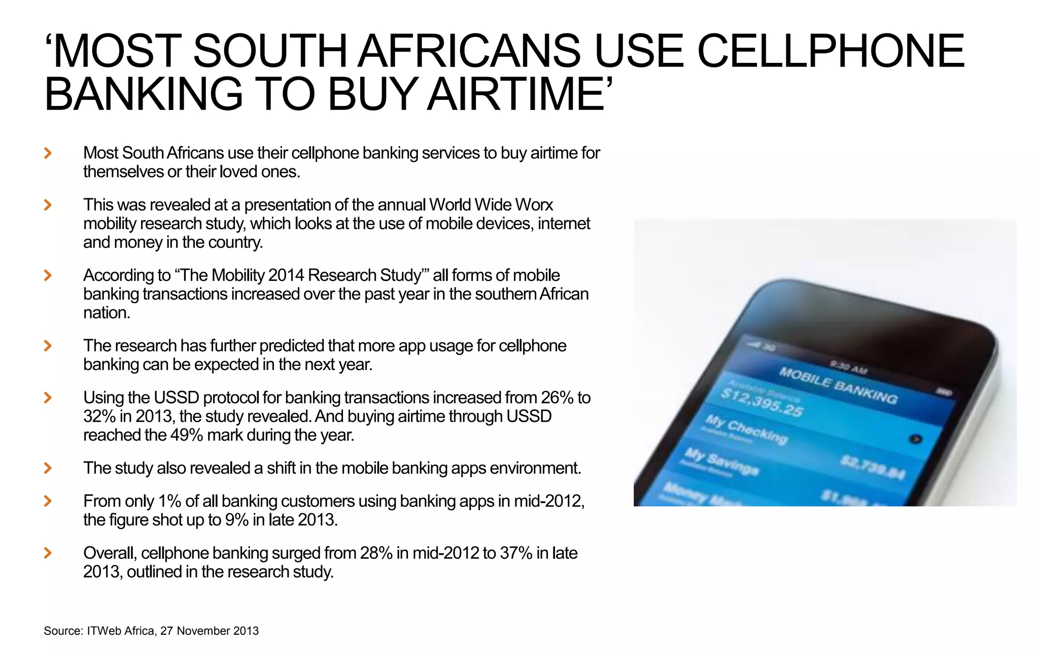 ‘MOST SOUTH AFRICANS USE CELLPHONE
BANKING TO BUY AIRTIME’
Most South Africans use their cellphone banking services to buy airtime for
themselves or their loved ones.
This was revealed at a presentation of the annual World Wide Worx
mobility research study, which looks at the use of mobile devices, internet
and money in the country.
According to “The Mobility 2014 Research Study’” all forms of mobile
banking transactions increased over the past year in the southern African
nation.
The research has further predicted that more app usage for cellphone
banking can be expected in the next year.
Using the USSD protocol for banking transactions increased from 26% to
32% in 2013, the study revealed. And buying airtime through USSD
reached the 49% mark during the year.
The study also revealed a shift in the mobile banking apps environment.
From only 1% of all banking customers using banking apps in mid-2012,
the figure shot up to 9% in late 2013.
Overall, cellphone banking surged from 28% in mid-2012 to 37% in late
2013, outlined in the research study.

Source: ITWeb Africa, 27 November 2013

 