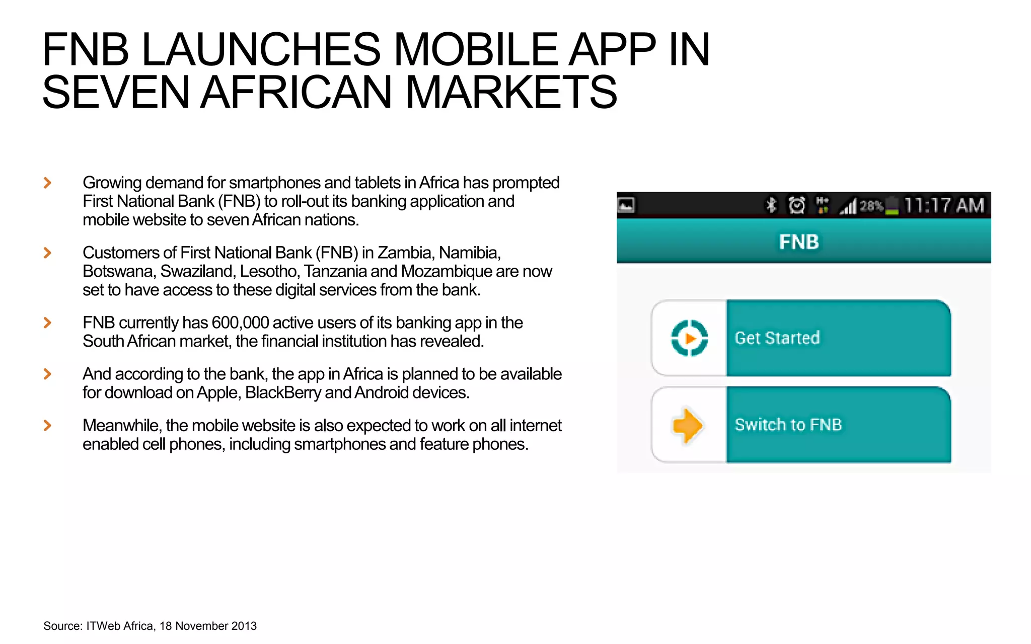 FNB LAUNCHES MOBILE APP IN
SEVEN AFRICAN MARKETS
Growing demand for smartphones and tablets in Africa has prompted
First National Bank (FNB) to roll-out its banking application and
mobile website to seven African nations.
Customers of First National Bank (FNB) in Zambia, Namibia,
Botswana, Swaziland, Lesotho, Tanzania and Mozambique are now
set to have access to these digital services from the bank.
FNB currently has 600,000 active users of its banking app in the
South African market, the financial institution has revealed.
And according to the bank, the app in Africa is planned to be available
for download on Apple, BlackBerry and Android devices.

Meanwhile, the mobile website is also expected to work on all internet
enabled cell phones, including smartphones and feature phones.

Source: ITWeb Africa, 18 November 2013

 