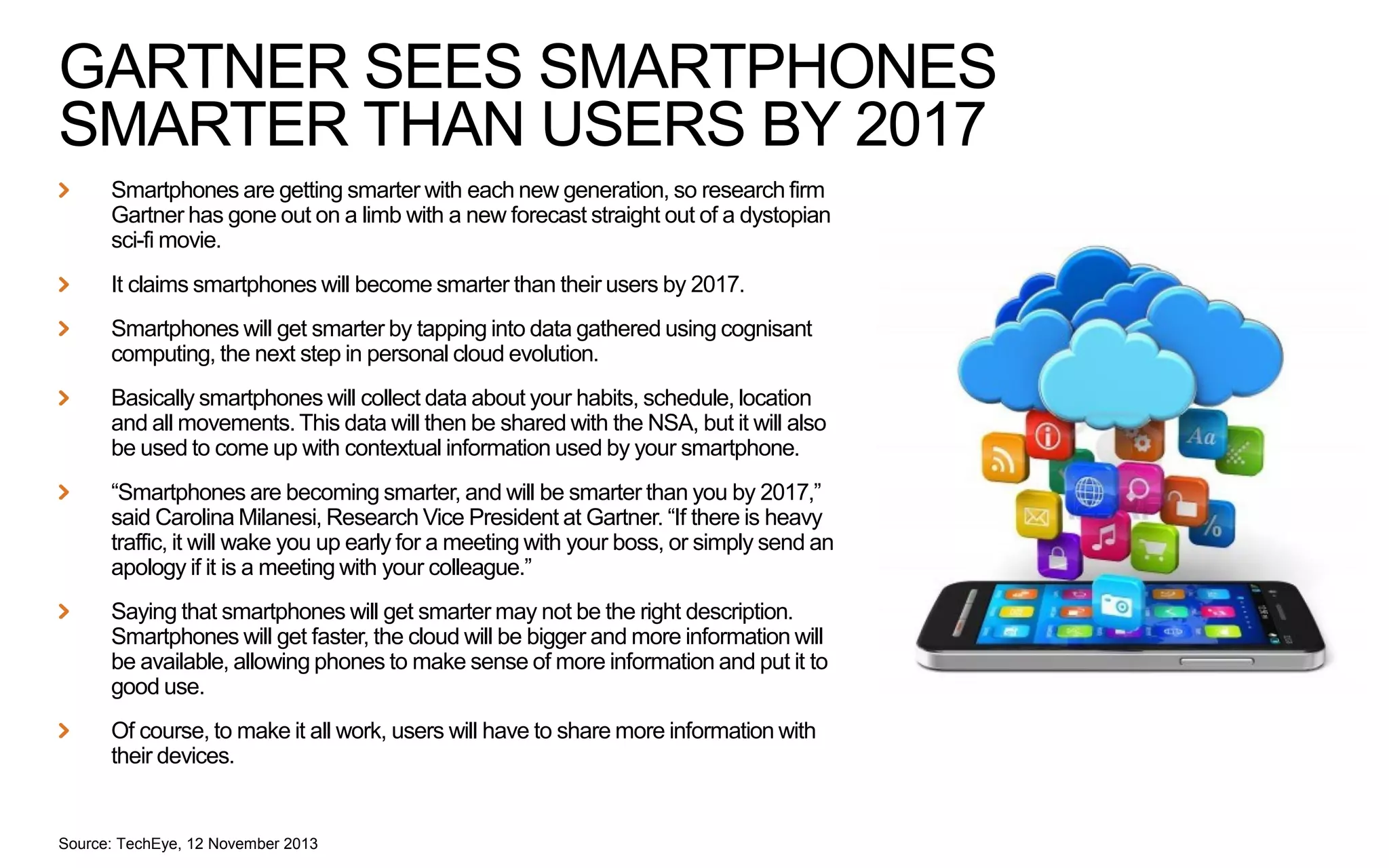 GARTNER SEES SMARTPHONES
SMARTER THAN USERS BY 2017
Smartphones are getting smarter with each new generation, so research firm
Gartner has gone out on a limb with a new forecast straight out of a dystopian
sci-fi movie.
It claims smartphones will become smarter than their users by 2017.
Smartphones will get smarter by tapping into data gathered using cognisant
computing, the next step in personal cloud evolution.
Basically smartphones will collect data about your habits, schedule, location
and all movements. This data will then be shared with the NSA, but it will also
be used to come up with contextual information used by your smartphone.
“Smartphones are becoming smarter, and will be smarter than you by 2017,”
said Carolina Milanesi, Research Vice President at Gartner. “If there is heavy
traffic, it will wake you up early for a meeting with your boss, or simply send an
apology if it is a meeting with your colleague.”
Saying that smartphones will get smarter may not be the right description.
Smartphones will get faster, the cloud will be bigger and more information will
be available, allowing phones to make sense of more information and put it to
good use.
Of course, to make it all work, users will have to share more information with
their devices.

Source: TechEye, 12 November 2013

 