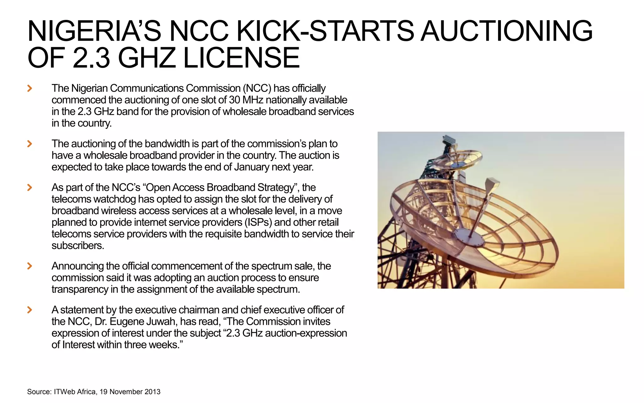NIGERIA’S NCC KICK-STARTS AUCTIONING
OF 2.3 GHZ LICENSE
The Nigerian Communications Commission (NCC) has officially
commenced the auctioning of one slot of 30 MHz nationally available
in the 2.3 GHz band for the provision of wholesale broadband services
in the country.
The auctioning of the bandwidth is part of the commission’s plan to
have a wholesale broadband provider in the country. The auction is
expected to take place towards the end of January next year.
As part of the NCC’s “Open Access Broadband Strategy”, the
telecoms watchdog has opted to assign the slot for the delivery of
broadband wireless access services at a wholesale level, in a move
planned to provide internet service providers (ISPs) and other retail
telecoms service providers with the requisite bandwidth to service their
subscribers.
Announcing the official commencement of the spectrum sale, the
commission said it was adopting an auction process to ensure
transparency in the assignment of the available spectrum.
A statement by the executive chairman and chief executive officer of
the NCC, Dr. Eugene Juwah, has read, “The Commission invites
expression of interest under the subject “2.3 GHz auction-expression
of Interest within three weeks.”

Source: ITWeb Africa, 19 November 2013

 