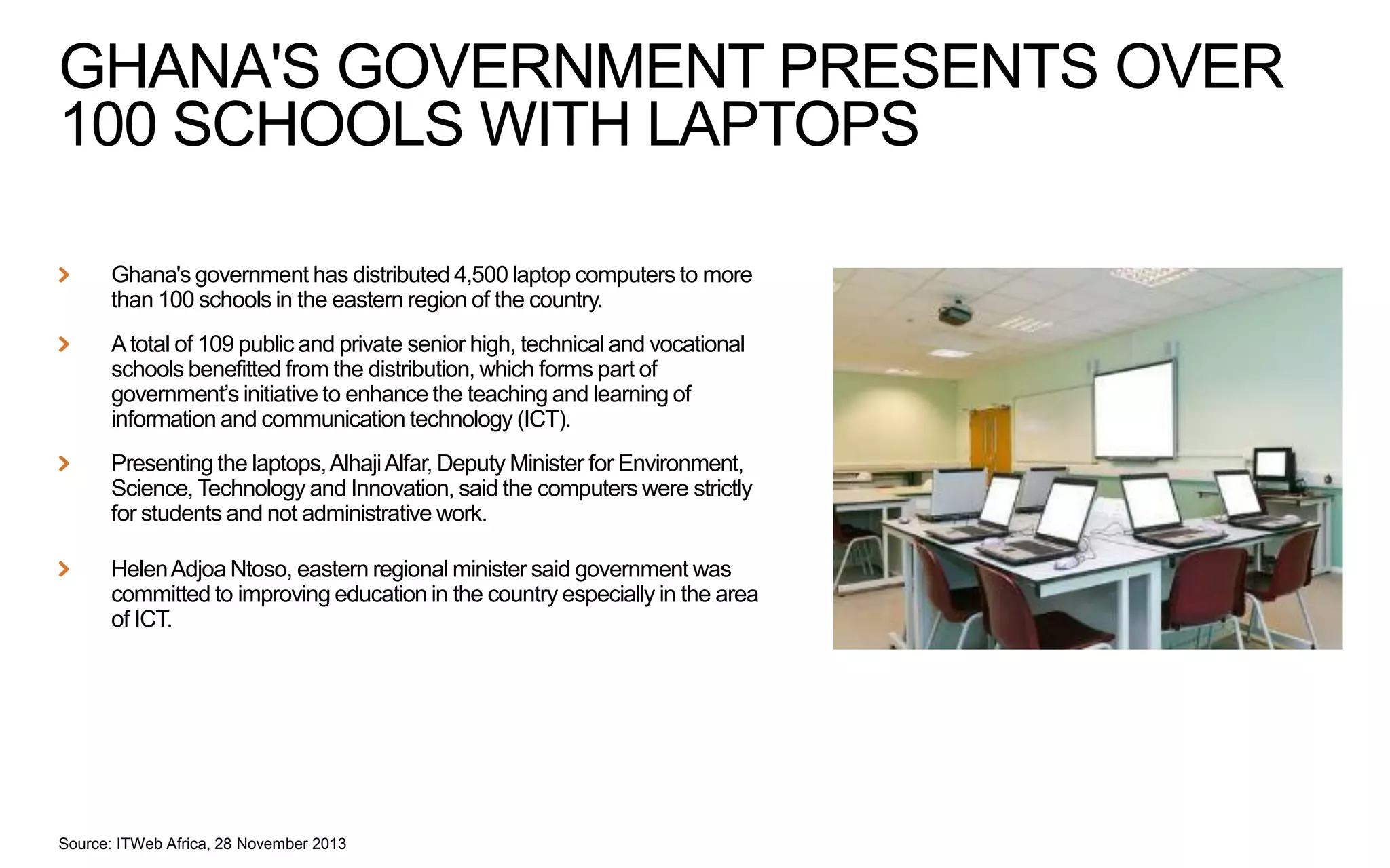 GHANA'S GOVERNMENT PRESENTS OVER
100 SCHOOLS WITH LAPTOPS
Ghana's government has distributed 4,500 laptop computers to more
than 100 schools in the eastern region of the country.
A total of 109 public and private senior high, technical and vocational
schools benefitted from the distribution, which forms part of
government’s initiative to enhance the teaching and learning of
information and communication technology (ICT).
Presenting the laptops, Alhaji Alfar, Deputy Minister for Environment,
Science, Technology and Innovation, said the computers were strictly
for students and not administrative work.
Helen Adjoa Ntoso, eastern regional minister said government was
committed to improving education in the country especially in the area
of ICT.

Source: ITWeb Africa, 28 November 2013

 