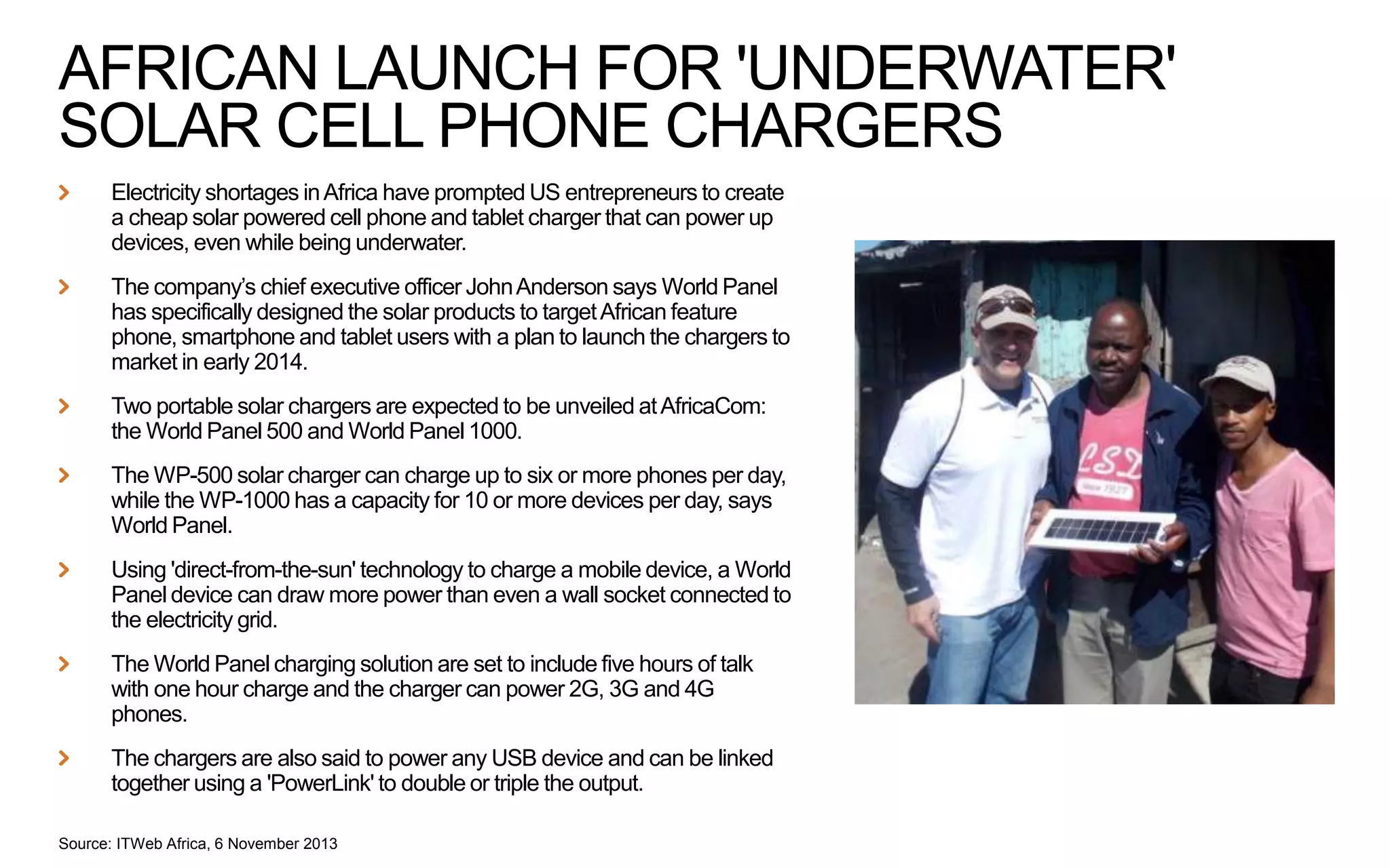 AFRICAN LAUNCH FOR 'UNDERWATER'
SOLAR CELL PHONE CHARGERS
Electricity shortages in Africa have prompted US entrepreneurs to create
a cheap solar powered cell phone and tablet charger that can power up
devices, even while being underwater.
The company’s chief executive officer John Anderson says World Panel
has specifically designed the solar products to target African feature
phone, smartphone and tablet users with a plan to launch the chargers to
market in early 2014.
Two portable solar chargers are expected to be unveiled at AfricaCom:
the World Panel 500 and World Panel 1000.
The WP-500 solar charger can charge up to six or more phones per day,
while the WP-1000 has a capacity for 10 or more devices per day, says
World Panel.
Using 'direct-from-the-sun' technology to charge a mobile device, a World
Panel device can draw more power than even a wall socket connected to
the electricity grid.
The World Panel charging solution are set to include five hours of talk
with one hour charge and the charger can power 2G, 3G and 4G
phones.
The chargers are also said to power any USB device and can be linked
together using a 'PowerLink' to double or triple the output.
Source: ITWeb Africa, 6 November 2013

 