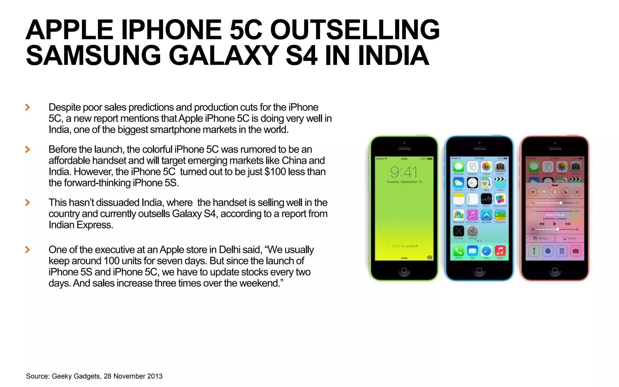 APPLE IPHONE 5C OUTSELLING
SAMSUNG GALAXY S4 IN INDIA
Despite poor sales predictions and production cuts for the iPhone
5C, a new report mentions that Apple iPhone 5C is doing very well in
India, one of the biggest smartphone markets in the world.
Before the launch, the colorful iPhone 5C was rumored to be an
affordable handset and will target emerging markets like China and
India. However, the iPhone 5C turned out to be just $100 less than
the forward-thinking iPhone 5S.

This hasn’t dissuaded India, where the handset is selling well in the
country and currently outsells Galaxy S4, according to a report from
Indian Express.
One of the executive at an Apple store in Delhi said, “We usually
keep around 100 units for seven days. But since the launch of
iPhone 5S and iPhone 5C, we have to update stocks every two
days. And sales increase three times over the weekend.”

Source: Geeky Gadgets, 28 November 2013

 