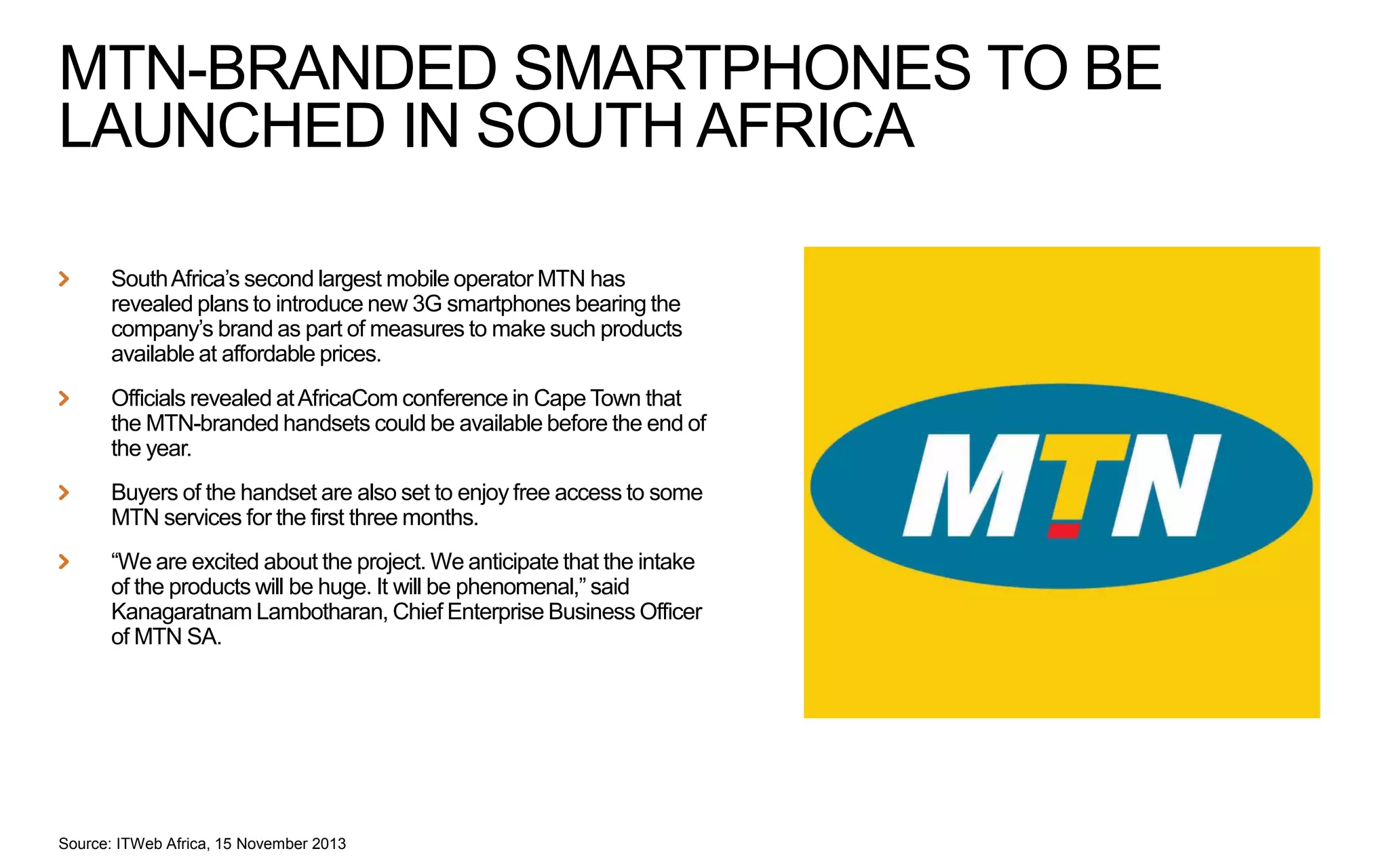 MTN-BRANDED SMARTPHONES TO BE
LAUNCHED IN SOUTH AFRICA
South Africa’s second largest mobile operator MTN has
revealed plans to introduce new 3G smartphones bearing the
company’s brand as part of measures to make such products
available at affordable prices.

Officials revealed at AfricaCom conference in Cape Town that
the MTN-branded handsets could be available before the end of
the year.
Buyers of the handset are also set to enjoy free access to some
MTN services for the first three months.

“We are excited about the project. We anticipate that the intake
of the products will be huge. It will be phenomenal,” said
Kanagaratnam Lambotharan, Chief Enterprise Business Officer
of MTN SA.

Source: ITWeb Africa, 15 November 2013

 