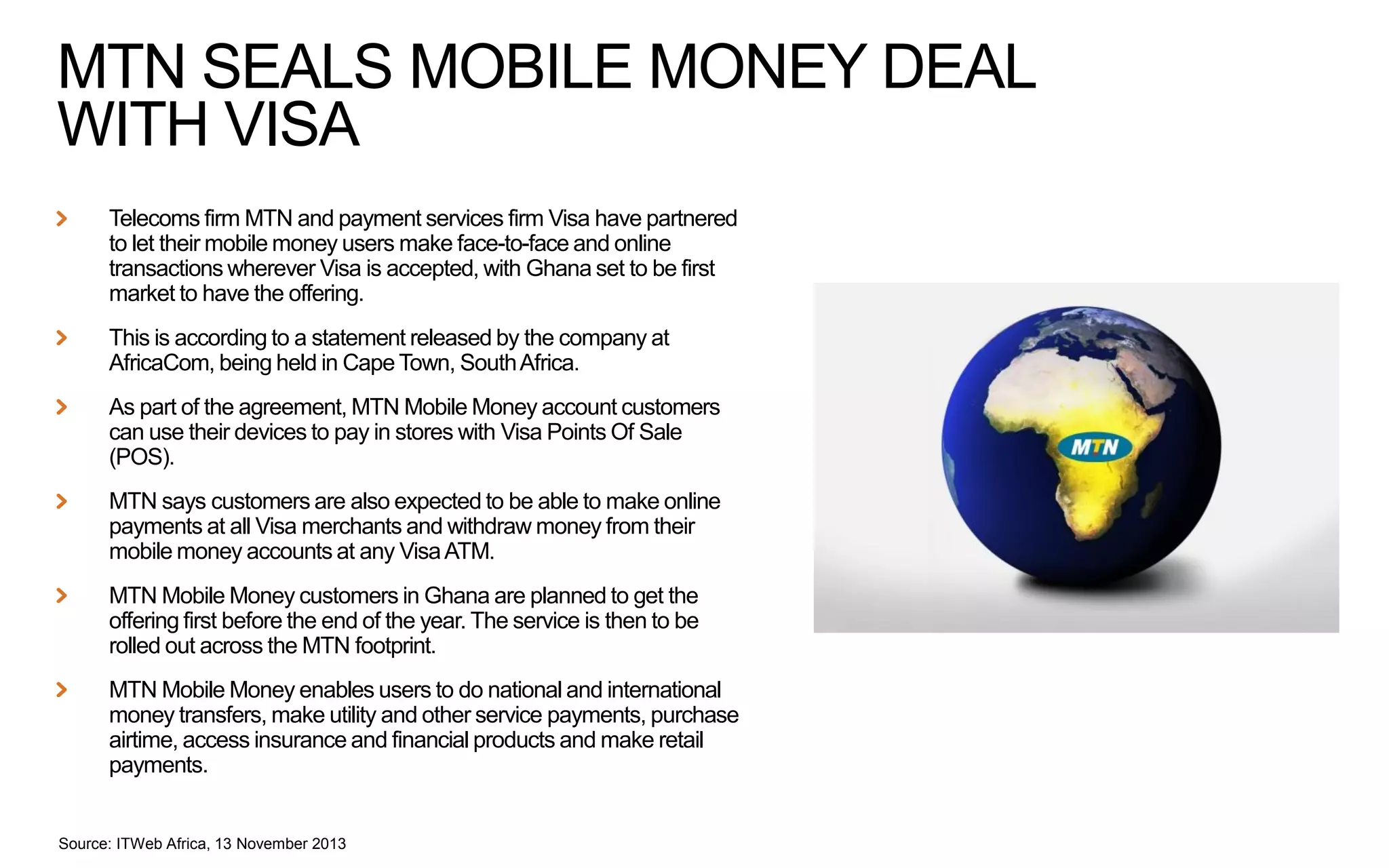 MTN SEALS MOBILE MONEY DEAL
WITH VISA
Telecoms firm MTN and payment services firm Visa have partnered
to let their mobile money users make face-to-face and online
transactions wherever Visa is accepted, with Ghana set to be first
market to have the offering.
This is according to a statement released by the company at
AfricaCom, being held in Cape Town, South Africa.
As part of the agreement, MTN Mobile Money account customers
can use their devices to pay in stores with Visa Points Of Sale
(POS).
MTN says customers are also expected to be able to make online
payments at all Visa merchants and withdraw money from their
mobile money accounts at any Visa ATM.
MTN Mobile Money customers in Ghana are planned to get the
offering first before the end of the year. The service is then to be
rolled out across the MTN footprint.
MTN Mobile Money enables users to do national and international
money transfers, make utility and other service payments, purchase
airtime, access insurance and financial products and make retail
payments.

Source: ITWeb Africa, 13 November 2013

 