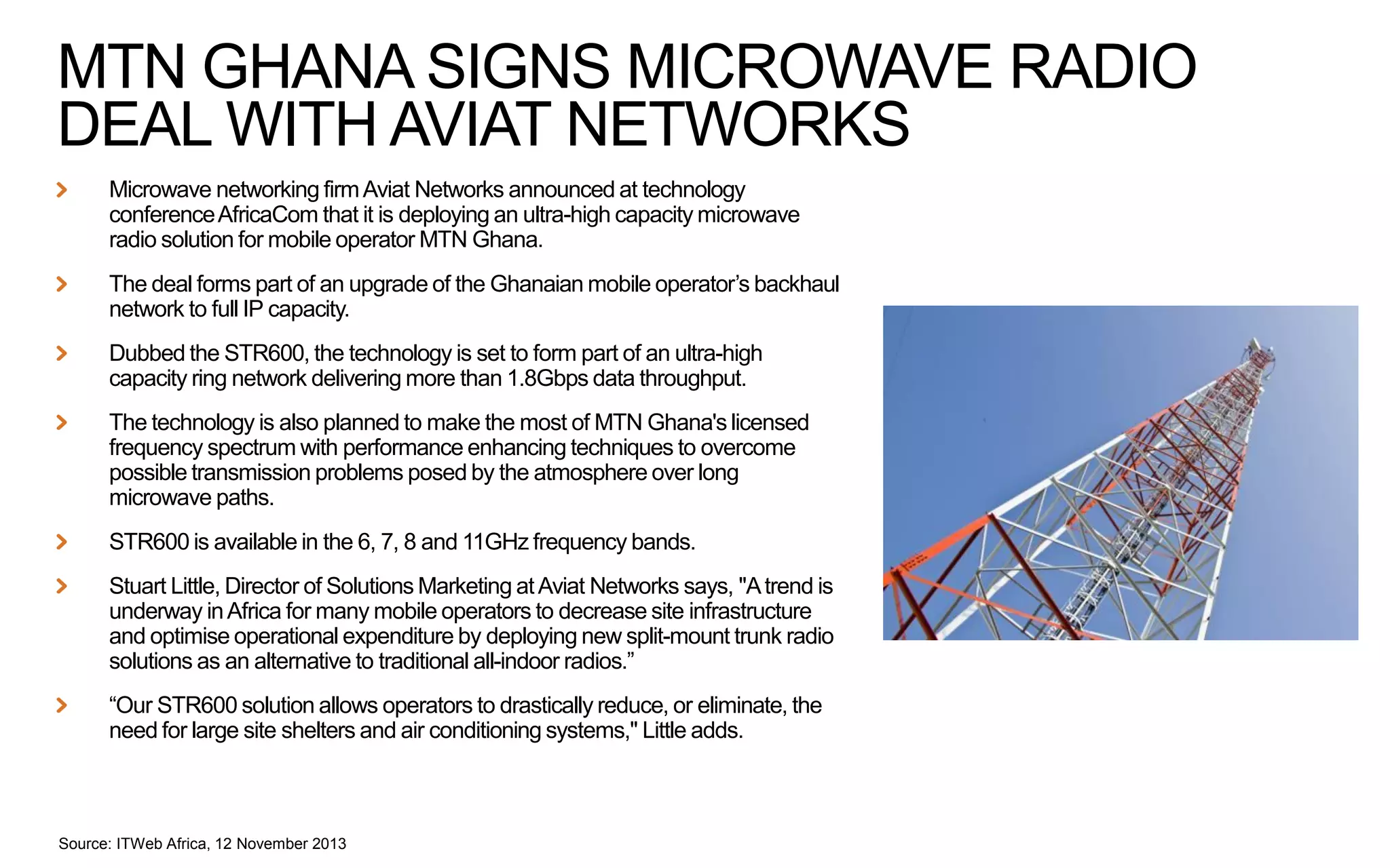 MTN GHANA SIGNS MICROWAVE RADIO
DEAL WITH AVIAT NETWORKS
Microwave networking firm Aviat Networks announced at technology
conference AfricaCom that it is deploying an ultra-high capacity microwave
radio solution for mobile operator MTN Ghana.
The deal forms part of an upgrade of the Ghanaian mobile operator’s backhaul
network to full IP capacity.
Dubbed the STR600, the technology is set to form part of an ultra-high
capacity ring network delivering more than 1.8Gbps data throughput.
The technology is also planned to make the most of MTN Ghana's licensed
frequency spectrum with performance enhancing techniques to overcome
possible transmission problems posed by the atmosphere over long
microwave paths.

STR600 is available in the 6, 7, 8 and 11GHz frequency bands.
Stuart Little, Director of Solutions Marketing at Aviat Networks says, "A trend is
underway in Africa for many mobile operators to decrease site infrastructure
and optimise operational expenditure by deploying new split-mount trunk radio
solutions as an alternative to traditional all-indoor radios.”

“Our STR600 solution allows operators to drastically reduce, or eliminate, the
need for large site shelters and air conditioning systems," Little adds.

Source: ITWeb Africa, 12 November 2013

 