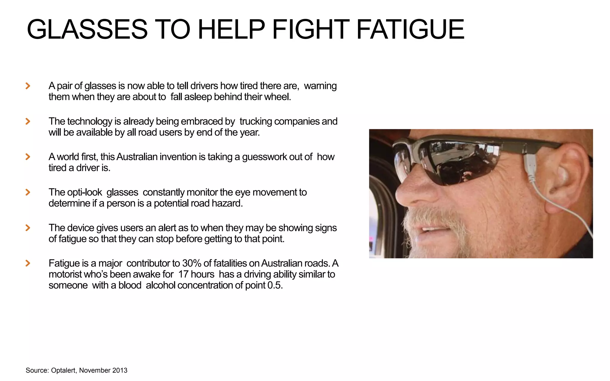 GLASSES TO HELP FIGHT FATIGUE
A pair of glasses is now able to tell drivers how tired there are, warning
them when they are about to fall asleep behind their wheel.
The technology is already being embraced by trucking companies and
will be available by all road users by end of the year.
A world first, this Australian invention is taking a guesswork out of how
tired a driver is.
The opti-look glasses constantly monitor the eye movement to
determine if a person is a potential road hazard.
The device gives users an alert as to when they may be showing signs
of fatigue so that they can stop before getting to that point.
Fatigue is a major contributor to 30% of fatalities on Australian roads. A
motorist who’s been awake for 17 hours has a driving ability similar to
someone with a blood alcohol concentration of point 0.5.

Source: Optalert, November 2013

 