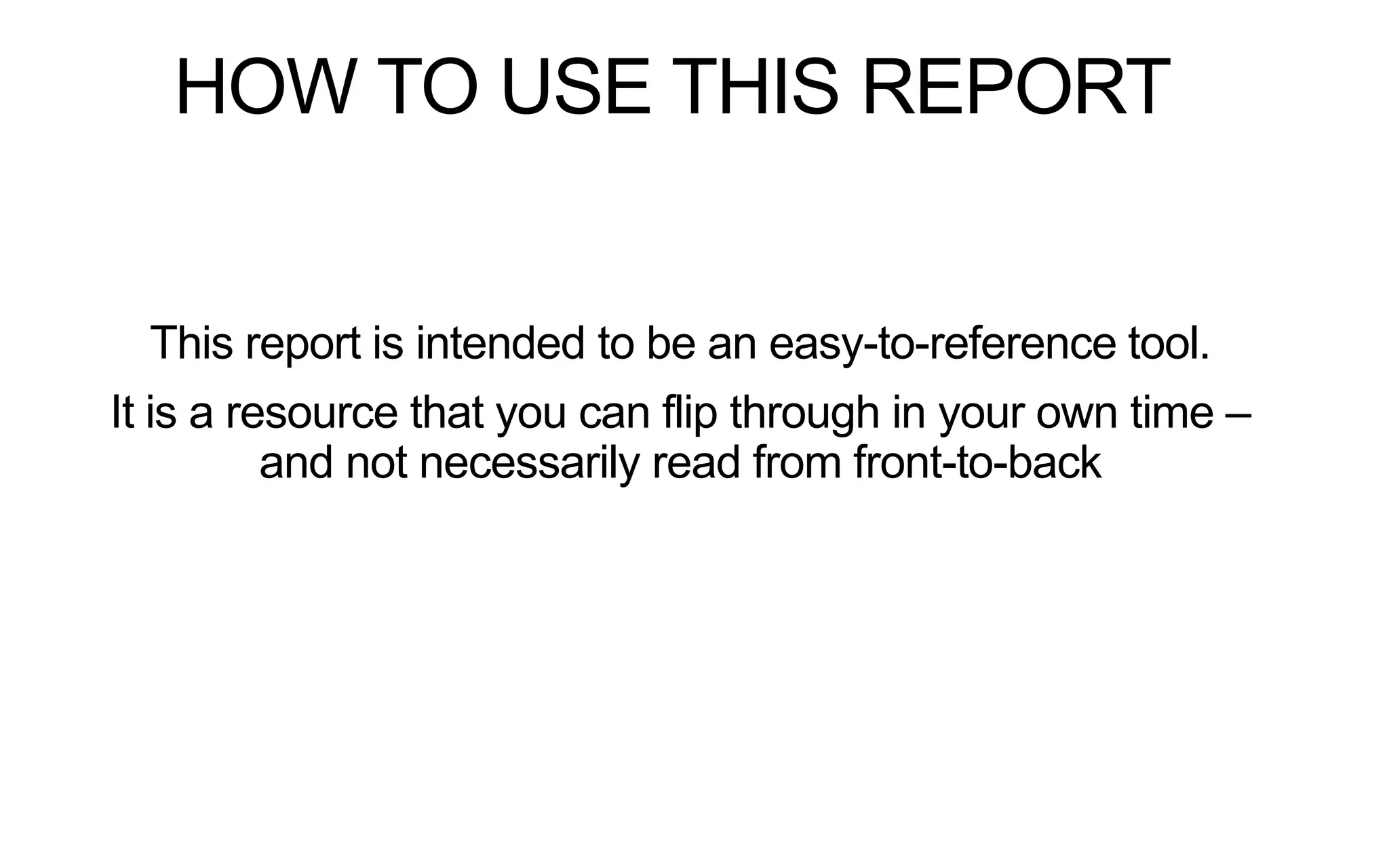 HOW TO USE THIS REPORT

This report is intended to be an easy-to-reference tool.
It is a resource that you can flip through in your own time –
and not necessarily read from front-to-back

 