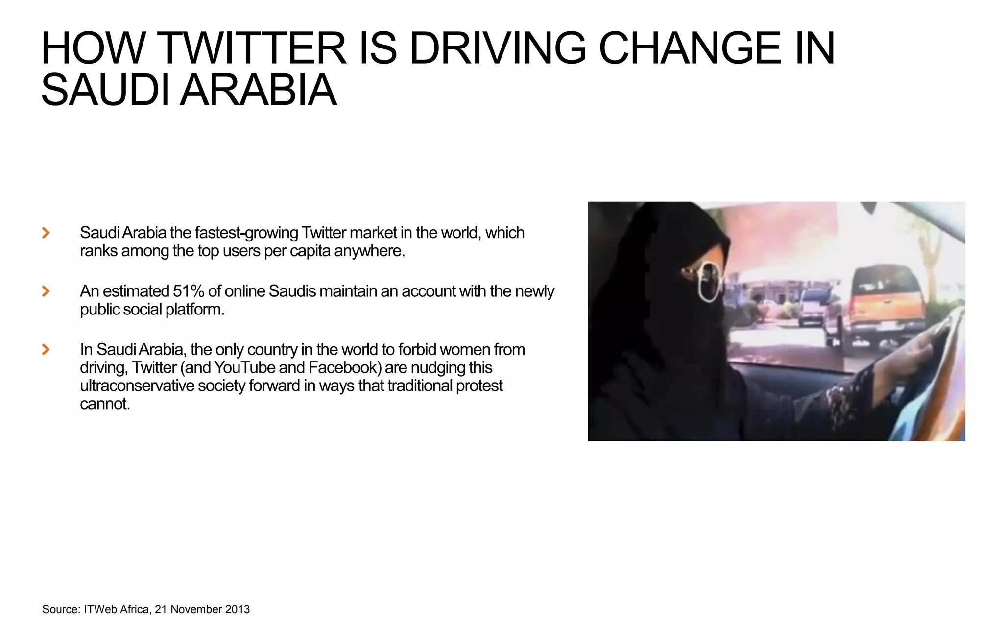 HOW TWITTER IS DRIVING CHANGE IN
SAUDI ARABIA

Saudi Arabia the fastest-growing Twitter market in the world, which
ranks among the top users per capita anywhere.
An estimated 51% of online Saudis maintain an account with the newly
public social platform.
In Saudi Arabia, the only country in the world to forbid women from
driving, Twitter (and YouTube and Facebook) are nudging this
ultraconservative society forward in ways that traditional protest
cannot.

Source: ITWeb Africa, 21 November 2013

 