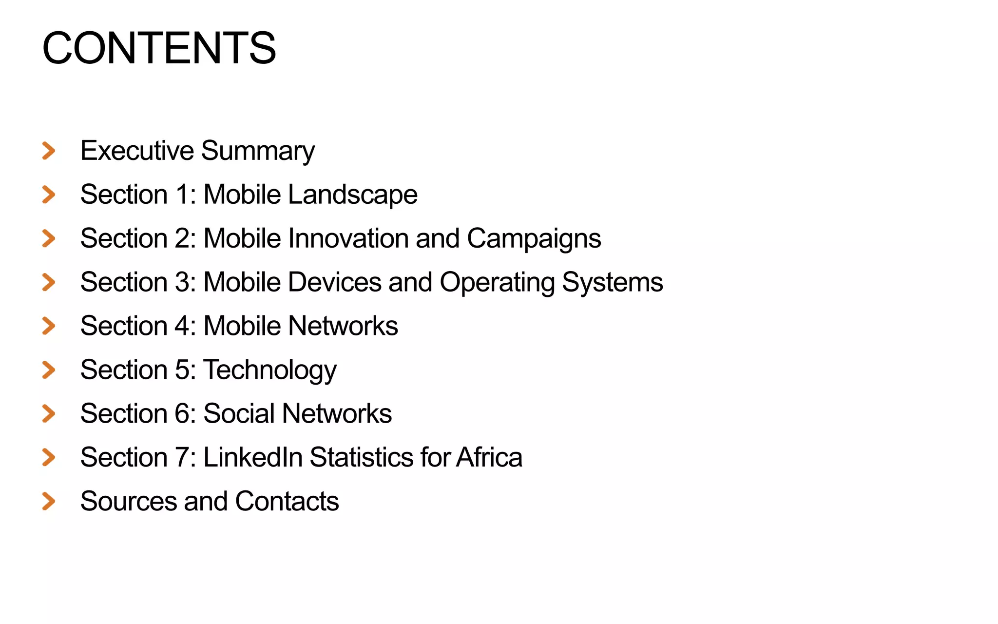 CONTENTS
Executive Summary
Section 1: Mobile Landscape
Section 2: Mobile Innovation and Campaigns

Section 3: Mobile Devices and Operating Systems
Section 4: Mobile Networks
Section 5: Technology

Section 6: Social Networks
Section 7: LinkedIn Statistics for Africa
Sources and Contacts

 
