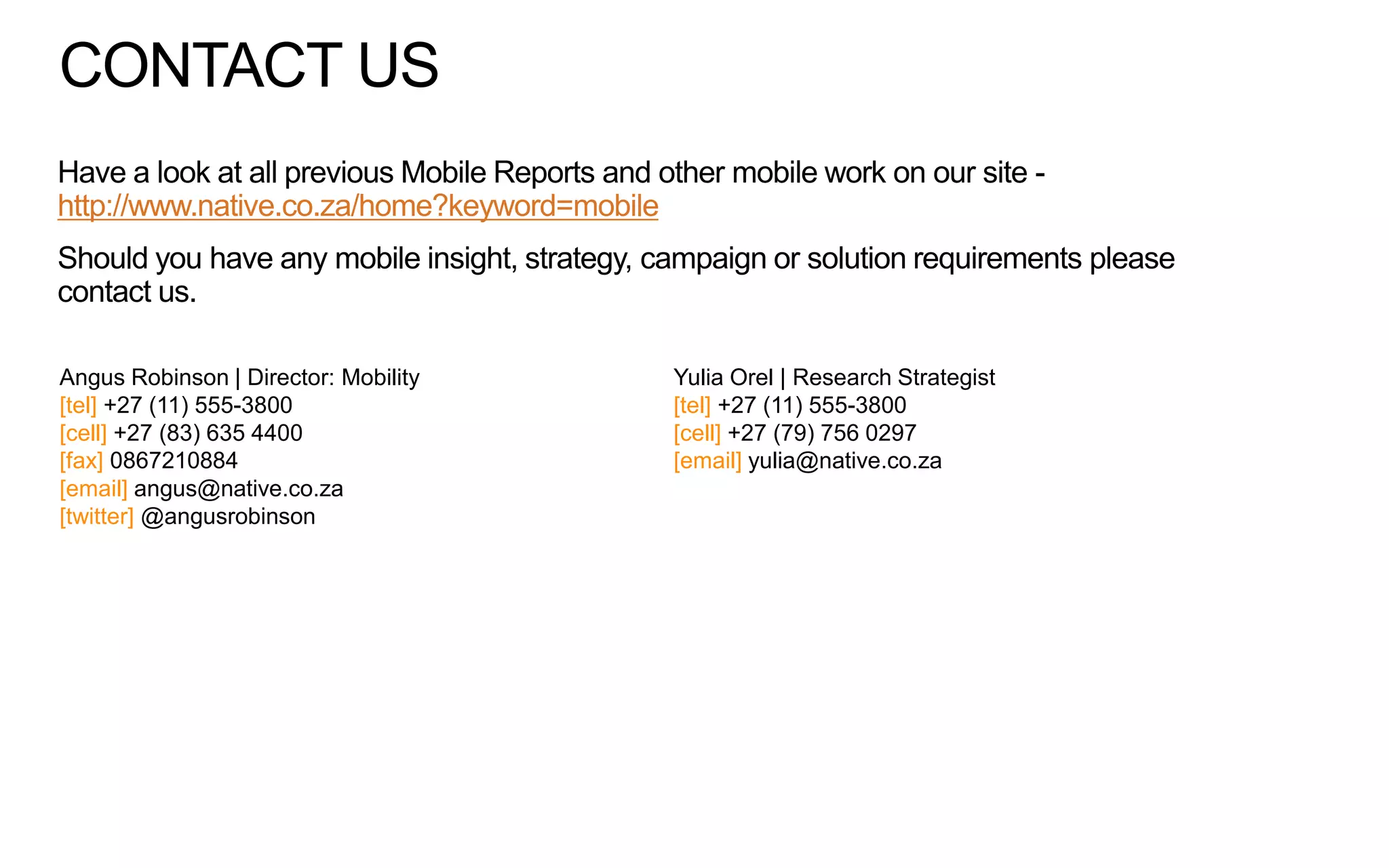 CONTACT US
Have a look at all previous Mobile Reports and other mobile work on our site http://www.native.co.za/home?keyword=mobile
Should you have any mobile insight, strategy, campaign or solution requirements please
contact us.
Angus Robinson | Director: Mobility
[tel] +27 (11) 555-3800
[cell] +27 (83) 635 4400
[fax] 0867210884
[email] angus@native.co.za
[twitter] @angusrobinson

Yulia Orel | Research Strategist
[tel] +27 (11) 555-3800
[cell] +27 (79) 756 0297
[email] yulia@native.co.za

 