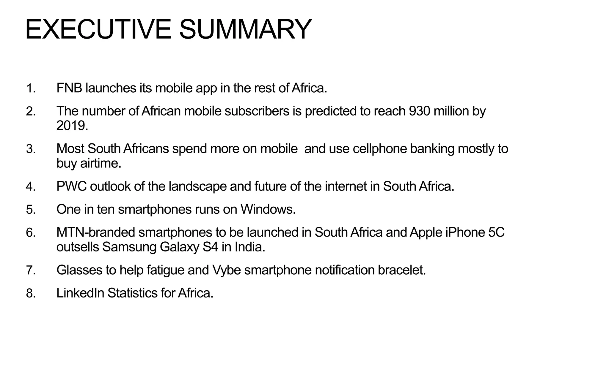 EXECUTIVE SUMMARY
1.

FNB launches its mobile app in the rest of Africa.

2.

The number of African mobile subscribers is predicted to reach 930 million by
2019.

3.

Most South Africans spend more on mobile and use cellphone banking mostly to
buy airtime.

4.

PWC outlook of the landscape and future of the internet in South Africa.

5.

One in ten smartphones runs on Windows.

6.

MTN-branded smartphones to be launched in South Africa and Apple iPhone 5C
outsells Samsung Galaxy S4 in India.

7.

Glasses to help fatigue and Vybe smartphone notification bracelet.

8.

LinkedIn Statistics for Africa.

 