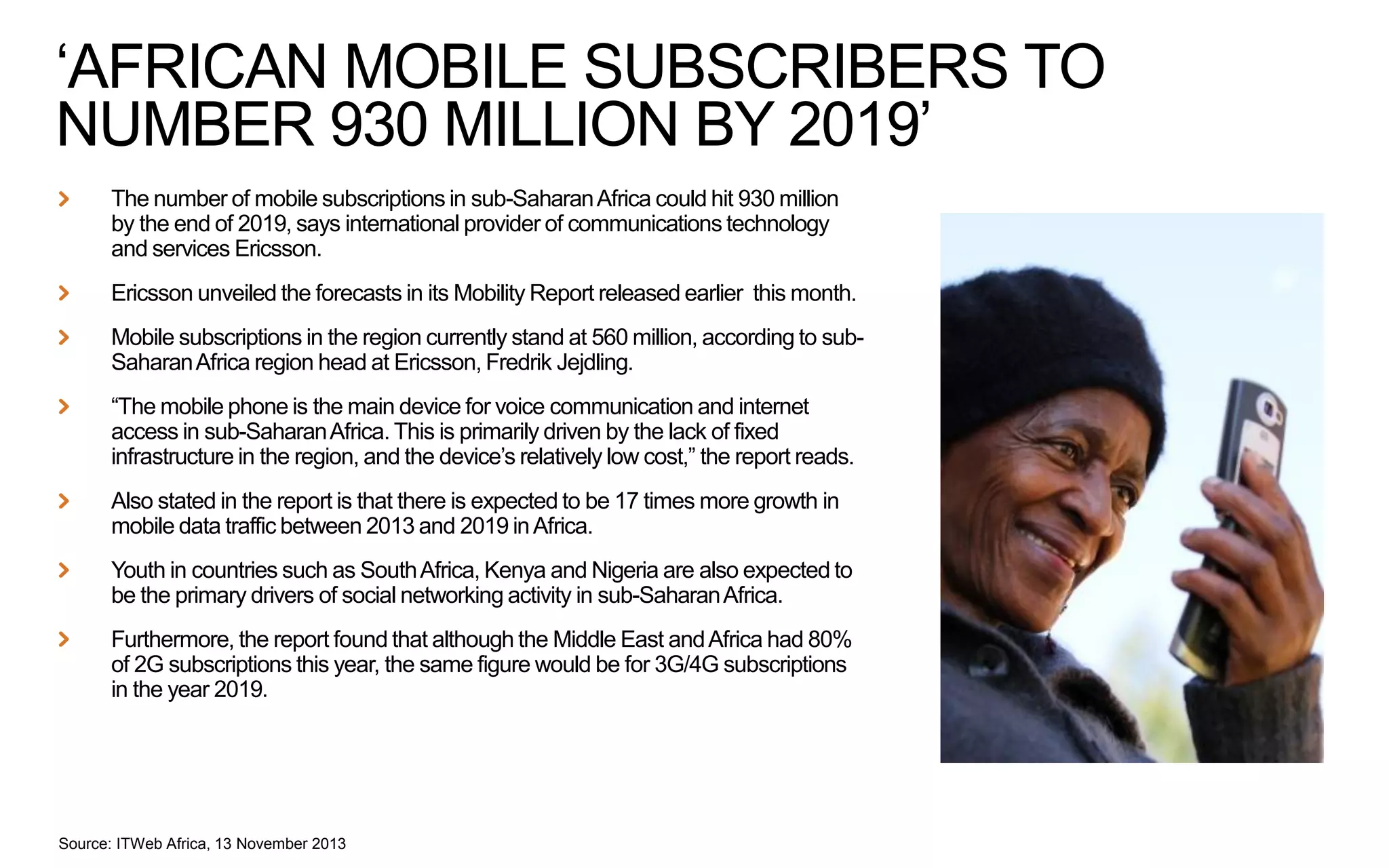 ‘AFRICAN MOBILE SUBSCRIBERS TO
NUMBER 930 MILLION BY 2019’
The number of mobile subscriptions in sub-Saharan Africa could hit 930 million
by the end of 2019, says international provider of communications technology
and services Ericsson.
Ericsson unveiled the forecasts in its Mobility Report released earlier this month.
Mobile subscriptions in the region currently stand at 560 million, according to subSaharan Africa region head at Ericsson, Fredrik Jejdling.
“The mobile phone is the main device for voice communication and internet
access in sub-Saharan Africa. This is primarily driven by the lack of fixed
infrastructure in the region, and the device’s relatively low cost,” the report reads.
Also stated in the report is that there is expected to be 17 times more growth in
mobile data traffic between 2013 and 2019 in Africa.
Youth in countries such as South Africa, Kenya and Nigeria are also expected to
be the primary drivers of social networking activity in sub-Saharan Africa.
Furthermore, the report found that although the Middle East and Africa had 80%
of 2G subscriptions this year, the same figure would be for 3G/4G subscriptions
in the year 2019.

Source: ITWeb Africa, 13 November 2013

 