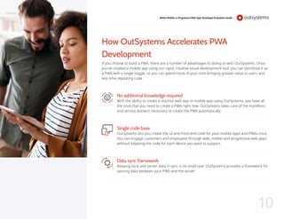 How OutSystems Accelerates PWA
Development
If you choose to build a PWA, there are a number of advantages to doing so with OutSystems. Once
you’ve created a mobile app using our rapid, intuitive visual development tool, you can distribute it as
a PWA with a single toggle, so you can spend more of your time bringing greater value to users and
less time repeating code.
No additional knowledge required
With the ability to create a reactive web app or mobile app using OutSystems, you have all
the tools that you need to create a PWA right now. OutSystems takes care of the manifests
and service workers necessary to create the PWA automatically.
Single code base
OutSystems lets you create the UI and front-end code for your mobile apps and PWAs once.
You can engage customers and employees through web, mobile and progressive web apps
without adapting the code for each device you want to support.
Data sync framework
Keeping local and server data in sync is no small task. OutSystems provides a framework for
syncing data between your PWA and the server.
Native Mobile vs Progressive Web App: Developer Evaluation Guide
10
 