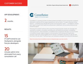 2
APP DEVELOPMENT:
CUSTOMER SUCCESS
RESULTS:
15
20
IT staff trained to use
OutSystems alongside
five pro developers
months
minutes admin time
eliminated from every
consultation call
Constellation is a growing portfolio of medical professional liability insurance and partner companies
dedicated to reducing risk and supporting physicians and care teams. To support physicians facing
lawsuits — something many will deal with at least once during their careers — Constellation’s clinician
peer support program links healthcare professionals to skilled peers who provide professional and
emotional support.
Previously, this involved numerous time-consuming manual processes: emails, text messages and
voicemails to schedule a consultation and follow-ups, and handle documentation, timekeeping,
invoicing and more. Using OutSystems, Constellation built a progressive web app in just two months
to streamline the peer support program’s communications, time-tracking and compensation
processes. Apart from saving valuable time for clinicians, Constellation has grown its app dev team
from five to 20, with other IT staff learning to use OutSystems alongside five professional developers.
Read more about how Constellation built an integrated app in just two months.
Native Mobile vs Progressive Web App: Developer Evaluation Guide
13
 