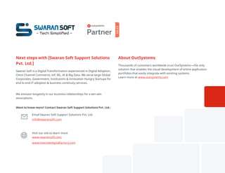 About OutSystems
Thousands of customers worldwide trust OutSystems—the only
solution that enables the visual development of entire application
portfolios that easily integrate with existing systems.
Learn more at www.outsystems.com
Want to know more? Contact Swaran Soft Support Solutions Pvt. Ltd.:
Email Swaran Soft Support Solutions Pvt. Ltd.
info@swaransoft.com
Visit our site to learn more
www.swaransoft.com
www.lowcodedigitalfactory.com
Next steps with [Swaran Soft Support Solutions
Pvt. Ltd.]
Swaran Soft is a Digital Transformation experienced in Digital Adoption,
Omni Channel Commerce, IoT, ML, AI & Big Data. We serve large Global
Corporates, Government, Institutions & Innovation Hungry Startups for
end to end IT adoption & business continuity services.
We envision longevity in our business relationships for a win-win
associations.
Swaran Soft
- Tech Simpliﬁed - Partner
SALES
 