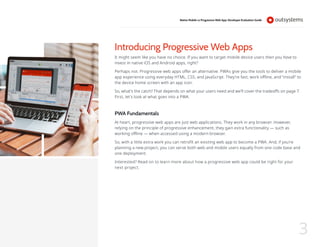 Introducing Progressive Web Apps
It might seem like you have no choice. If you want to target mobile device users then you have to
invest in native iOS and Android apps, right?
Perhaps not. Progressive web apps offer an alternative. PWAs give you the tools to deliver a mobile
app experience using everyday HTML, CSS, and JavaScript. They’re fast, work offline, and “install” to
the device home screen with an app icon.
So, what’s the catch? That depends on what your users need and we’ll cover the tradeoffs on page 7.
First, let’s look at what goes into a PWA.
PWA Fundamentals
At heart, progressive web apps are just web applications. They work in any browser. However,
relying on the principle of progressive enhancement, they gain extra functionality — such as
working offline — when accessed using a modern browser.
So, with a little extra work you can retrofit an existing web app to become a PWA. And, if you’re
planning a new project, you can serve both web and mobile users equally from one code base and
one deployment.
Interested? Read on to learn more about how a progressive web app could be right for your
next project.
Native Mobile vs Progressive Web App: Developer Evaluation Guide
3
 