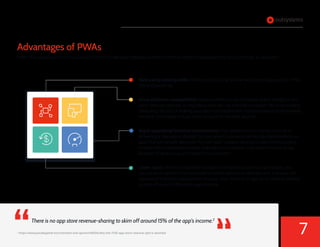 There is no app store revenue-sharing to skim off around 15% of the app’s income.2
Advantages of PWAs
PWAs help speed your time to value with a shared code base between platforms and the ability to deploy without going through an app store.
Built using existing skills: PWAs are built using familiar web technology such as HTML,
CSS and JavaScript.
Cross-platform compatibility: Because PWAs run on a browser (albeit invisibly to the
user), they can operate on any device that can run a modern browser. You’re essentially
offloading the cost of making your apps compatible with multiple devices to the browser
vendors. This makes it much faster to build for multiple devices.
Rapid upgrading/iterative improvement: This speed comes in handy not only in
delivering a new app to market, but also when it comes to delivering improvements on
apps that are already deployed. You can push updates directly to users without going
through the provisioning process that app stores require. That means there’s no lag
between finding a bug and fixing it in production.
Lower costs: Time is money. With a single code base that works on all devices, you
can cut development time compared to native application development and save the
expense of a lengthy development process. Also, there is no app store revenue-sharing
to skim off around 15% of the app’s income.
2
https://www.pocketgamer.biz/comment-and-opinion/68590/why-the-7030-app-store-revenue-split-is-doomed
Native Mobile vs Progressive Web App: Developer Evaluation Guide
7
 